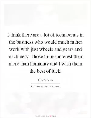 I think there are a lot of technocrats in the business who would much rather work with just wheels and gears and machinery. Those things interest them more than humanity and I wish them the best of luck Picture Quote #1
