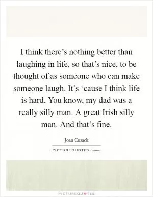I think there’s nothing better than laughing in life, so that’s nice, to be thought of as someone who can make someone laugh. It’s ‘cause I think life is hard. You know, my dad was a really silly man. A great Irish silly man. And that’s fine Picture Quote #1
