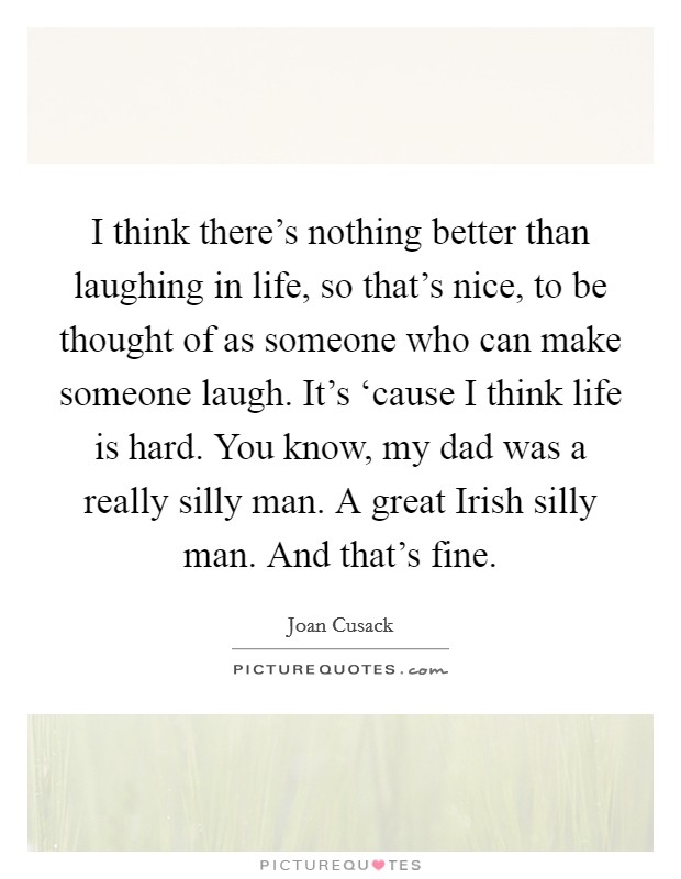 I think there's nothing better than laughing in life, so that's nice, to be thought of as someone who can make someone laugh. It's ‘cause I think life is hard. You know, my dad was a really silly man. A great Irish silly man. And that's fine Picture Quote #1