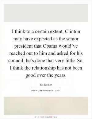 I think to a certain extent, Clinton may have expected as the senior president that Obama would’ve reached out to him and asked for his council; he’s done that very little. So, I think the relationship has not been good over the years Picture Quote #1