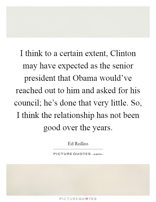 I think to a certain extent, Clinton may have expected as the senior president that Obama would've reached out to him and asked for his council; he's done that very little. So, I think the relationship has not been good over the years Picture Quote #1