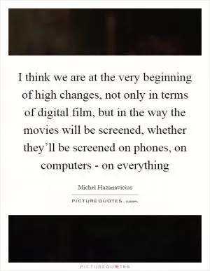 I think we are at the very beginning of high changes, not only in terms of digital film, but in the way the movies will be screened, whether they’ll be screened on phones, on computers - on everything Picture Quote #1