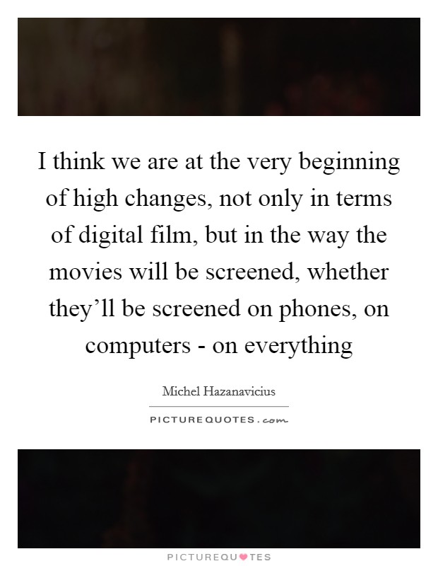 I think we are at the very beginning of high changes, not only in terms of digital film, but in the way the movies will be screened, whether they'll be screened on phones, on computers - on everything Picture Quote #1