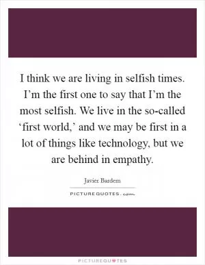 I think we are living in selfish times. I’m the first one to say that I’m the most selfish. We live in the so-called ‘first world,’ and we may be first in a lot of things like technology, but we are behind in empathy Picture Quote #1