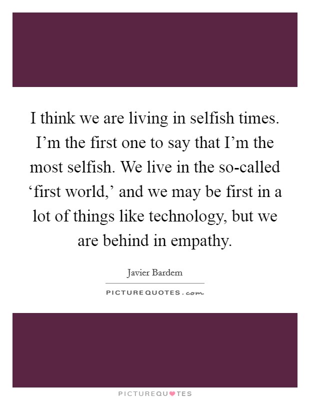 I think we are living in selfish times. I'm the first one to say that I'm the most selfish. We live in the so-called ‘first world,' and we may be first in a lot of things like technology, but we are behind in empathy Picture Quote #1