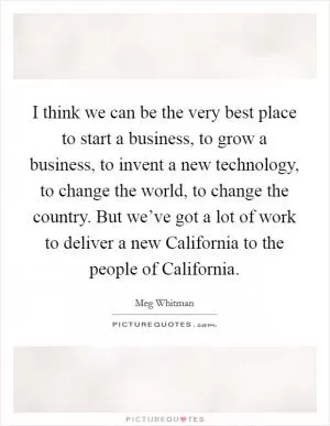 I think we can be the very best place to start a business, to grow a business, to invent a new technology, to change the world, to change the country. But we’ve got a lot of work to deliver a new California to the people of California Picture Quote #1