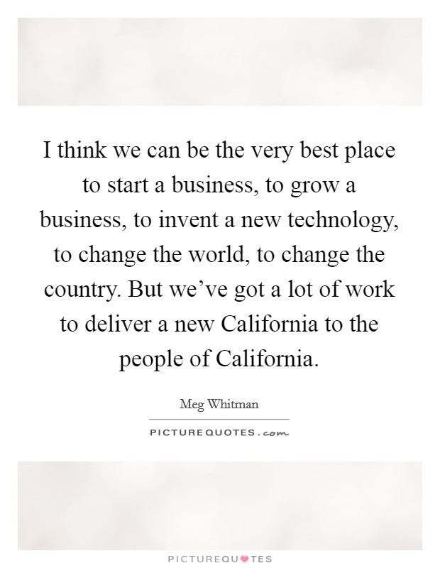 I think we can be the very best place to start a business, to grow a business, to invent a new technology, to change the world, to change the country. But we've got a lot of work to deliver a new California to the people of California Picture Quote #1