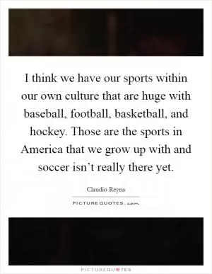 I think we have our sports within our own culture that are huge with baseball, football, basketball, and hockey. Those are the sports in America that we grow up with and soccer isn’t really there yet Picture Quote #1