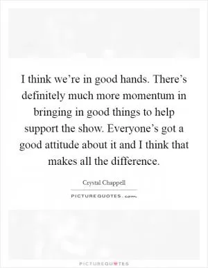 I think we’re in good hands. There’s definitely much more momentum in bringing in good things to help support the show. Everyone’s got a good attitude about it and I think that makes all the difference Picture Quote #1