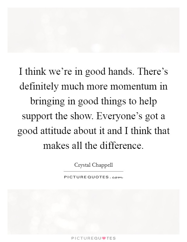 I think we're in good hands. There's definitely much more momentum in bringing in good things to help support the show. Everyone's got a good attitude about it and I think that makes all the difference Picture Quote #1