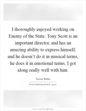 I thoroughly enjoyed working on Enemy of the State. Tony Scott is an important director, and has an amazing ability to express himself, and he doesn’t do it in musical terms, he does it in emotional terms. I got along really well with him Picture Quote #1