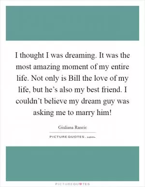 I thought I was dreaming. It was the most amazing moment of my entire life. Not only is Bill the love of my life, but he’s also my best friend. I couldn’t believe my dream guy was asking me to marry him! Picture Quote #1
