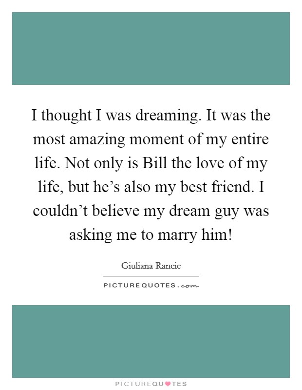 I thought I was dreaming. It was the most amazing moment of my entire life. Not only is Bill the love of my life, but he's also my best friend. I couldn't believe my dream guy was asking me to marry him! Picture Quote #1