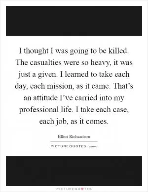 I thought I was going to be killed. The casualties were so heavy, it was just a given. I learned to take each day, each mission, as it came. That’s an attitude I’ve carried into my professional life. I take each case, each job, as it comes Picture Quote #1