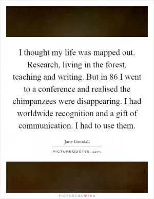 I thought my life was mapped out. Research, living in the forest, teaching and writing. But in  86 I went to a conference and realised the chimpanzees were disappearing. I had worldwide recognition and a gift of communication. I had to use them Picture Quote #1