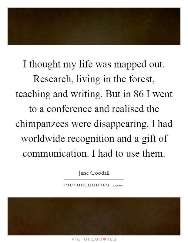 I thought my life was mapped out. Research, living in the forest, teaching and writing. But in  86 I went to a conference and realised the chimpanzees were disappearing. I had worldwide recognition and a gift of communication. I had to use them Picture Quote #1