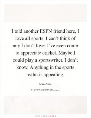 I told another ESPN friend here, I love all sports. I can’t think of any I don’t love. I’ve even come to appreciate cricket. Maybe I could play a sportswriter. I don’t know. Anything in the sports realm is appealing Picture Quote #1