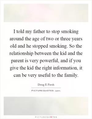 I told my father to stop smoking around the age of two or three years old and he stopped smoking. So the relationship between the kid and the parent is very powerful, and if you give the kid the right information, it can be very useful to the family Picture Quote #1
