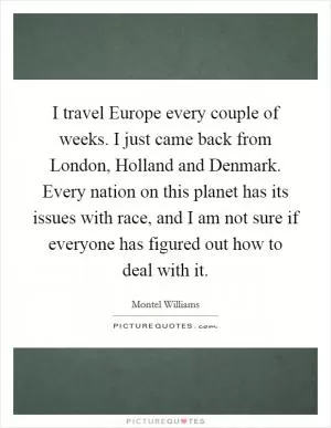 I travel Europe every couple of weeks. I just came back from London, Holland and Denmark. Every nation on this planet has its issues with race, and I am not sure if everyone has figured out how to deal with it Picture Quote #1