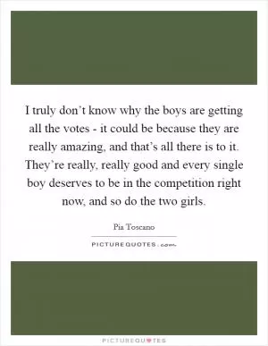 I truly don’t know why the boys are getting all the votes - it could be because they are really amazing, and that’s all there is to it. They’re really, really good and every single boy deserves to be in the competition right now, and so do the two girls Picture Quote #1