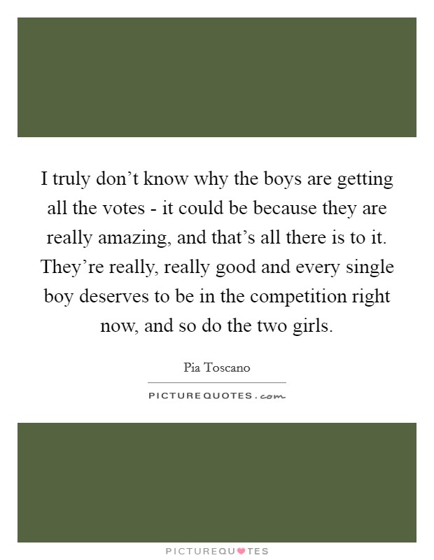 I truly don't know why the boys are getting all the votes - it could be because they are really amazing, and that's all there is to it. They're really, really good and every single boy deserves to be in the competition right now, and so do the two girls Picture Quote #1