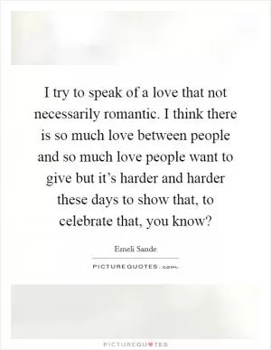 I try to speak of a love that not necessarily romantic. I think there is so much love between people and so much love people want to give but it’s harder and harder these days to show that, to celebrate that, you know? Picture Quote #1
