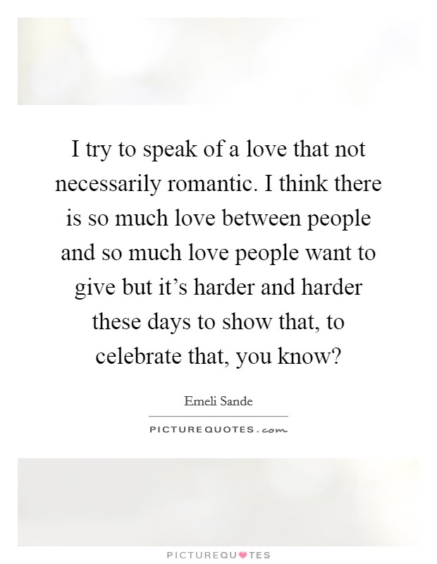 I try to speak of a love that not necessarily romantic. I think there is so much love between people and so much love people want to give but it's harder and harder these days to show that, to celebrate that, you know? Picture Quote #1