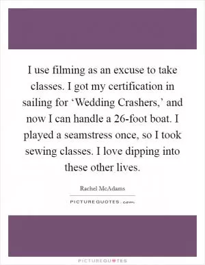 I use filming as an excuse to take classes. I got my certification in sailing for ‘Wedding Crashers,’ and now I can handle a 26-foot boat. I played a seamstress once, so I took sewing classes. I love dipping into these other lives Picture Quote #1
