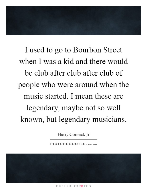 I used to go to Bourbon Street when I was a kid and there would be club after club after club of people who were around when the music started. I mean these are legendary, maybe not so well known, but legendary musicians Picture Quote #1