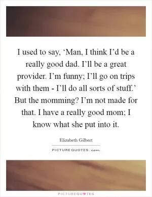I used to say, ‘Man, I think I’d be a really good dad. I’ll be a great provider. I’m funny; I’ll go on trips with them - I’ll do all sorts of stuff.’ But the momming? I’m not made for that. I have a really good mom; I know what she put into it Picture Quote #1