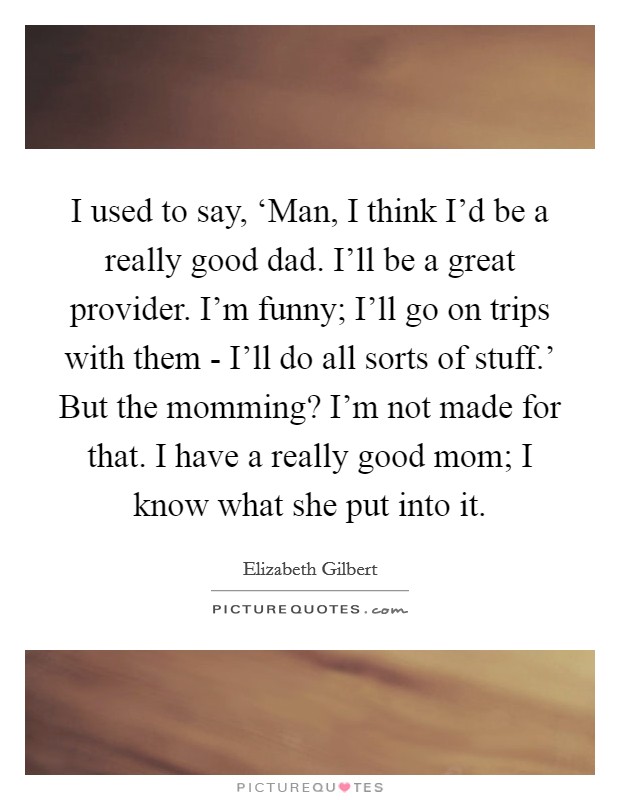 I used to say, ‘Man, I think I'd be a really good dad. I'll be a great provider. I'm funny; I'll go on trips with them - I'll do all sorts of stuff.' But the momming? I'm not made for that. I have a really good mom; I know what she put into it Picture Quote #1