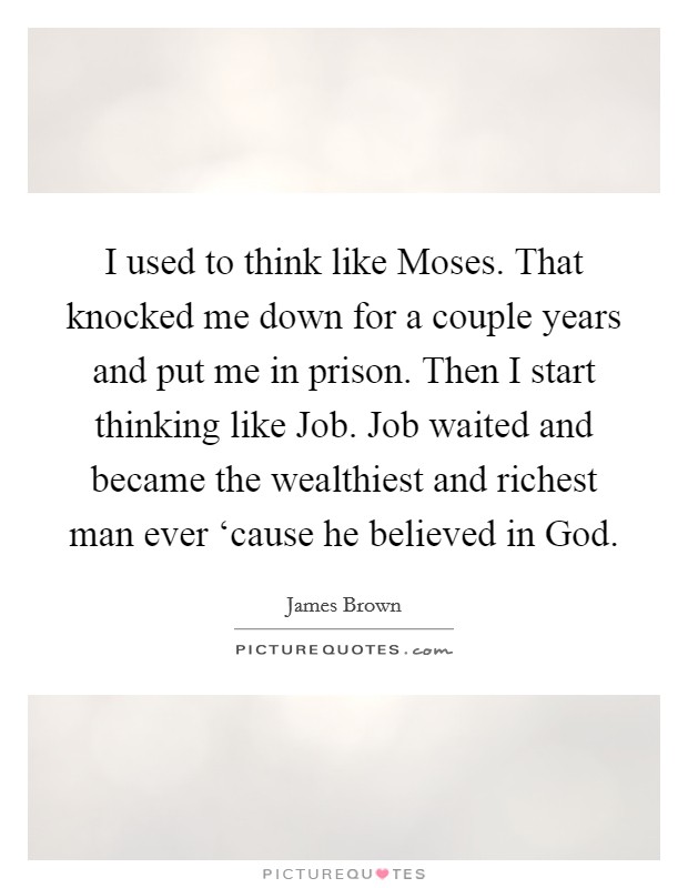 I used to think like Moses. That knocked me down for a couple years and put me in prison. Then I start thinking like Job. Job waited and became the wealthiest and richest man ever ‘cause he believed in God Picture Quote #1