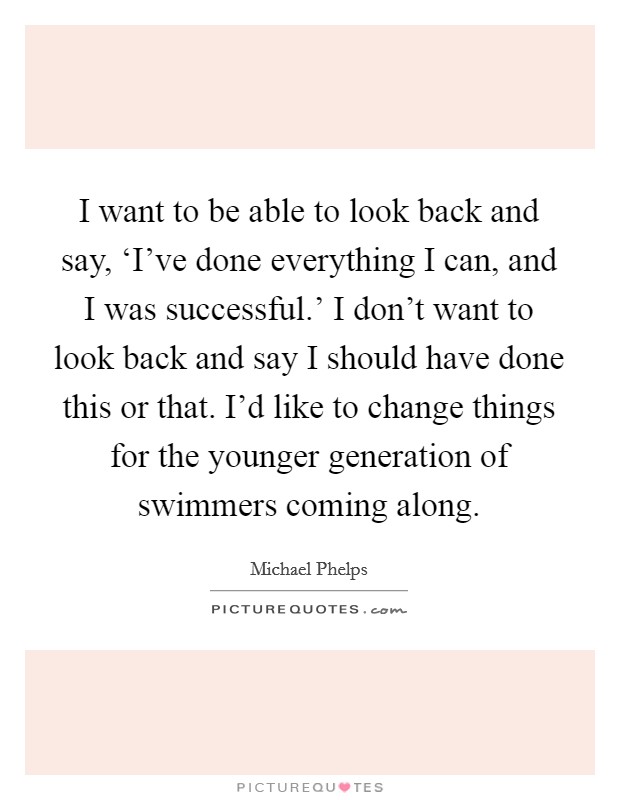 I want to be able to look back and say, ‘I've done everything I can, and I was successful.' I don't want to look back and say I should have done this or that. I'd like to change things for the younger generation of swimmers coming along Picture Quote #1