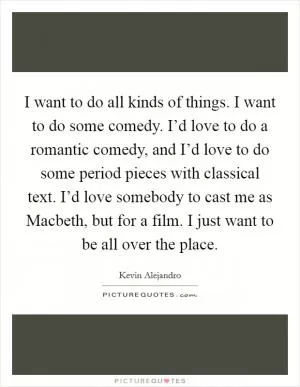 I want to do all kinds of things. I want to do some comedy. I’d love to do a romantic comedy, and I’d love to do some period pieces with classical text. I’d love somebody to cast me as Macbeth, but for a film. I just want to be all over the place Picture Quote #1