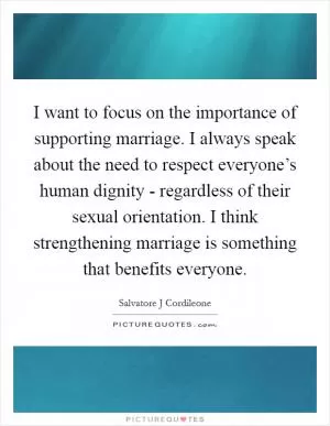 I want to focus on the importance of supporting marriage. I always speak about the need to respect everyone’s human dignity - regardless of their sexual orientation. I think strengthening marriage is something that benefits everyone Picture Quote #1