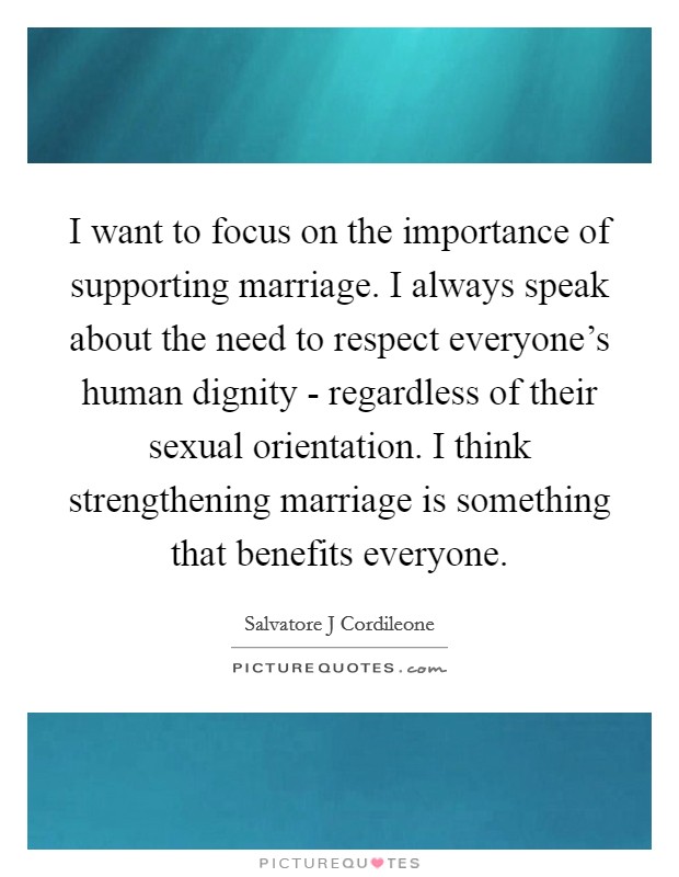I want to focus on the importance of supporting marriage. I always speak about the need to respect everyone's human dignity - regardless of their sexual orientation. I think strengthening marriage is something that benefits everyone Picture Quote #1