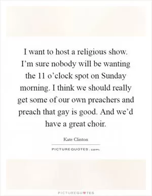 I want to host a religious show. I’m sure nobody will be wanting the 11 o’clock spot on Sunday morning. I think we should really get some of our own preachers and preach that gay is good. And we’d have a great choir Picture Quote #1