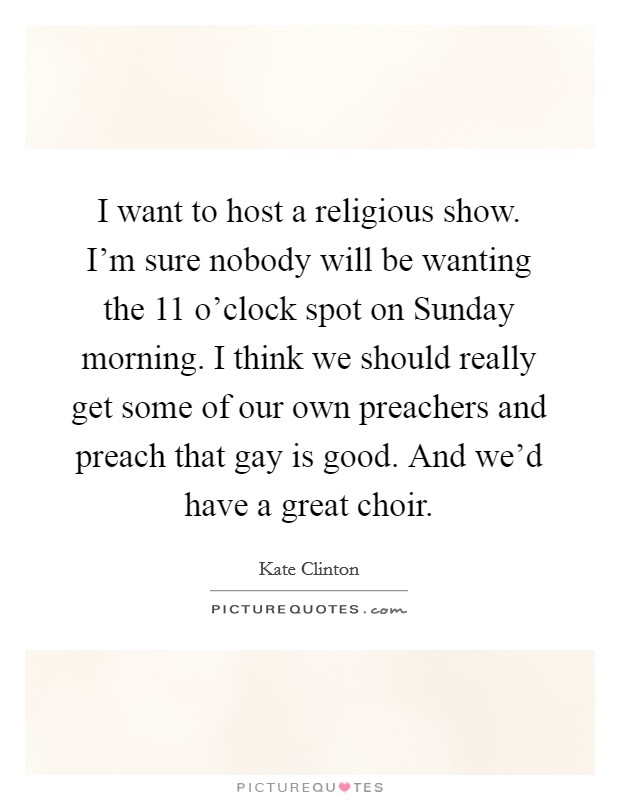 I want to host a religious show. I'm sure nobody will be wanting the 11 o'clock spot on Sunday morning. I think we should really get some of our own preachers and preach that gay is good. And we'd have a great choir Picture Quote #1