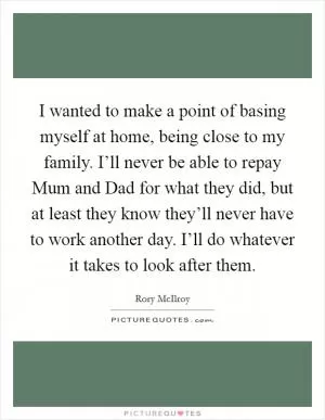 I wanted to make a point of basing myself at home, being close to my family. I’ll never be able to repay Mum and Dad for what they did, but at least they know they’ll never have to work another day. I’ll do whatever it takes to look after them Picture Quote #1