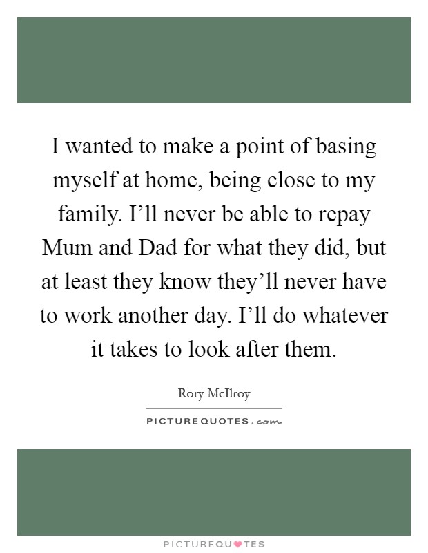 I wanted to make a point of basing myself at home, being close to my family. I'll never be able to repay Mum and Dad for what they did, but at least they know they'll never have to work another day. I'll do whatever it takes to look after them Picture Quote #1