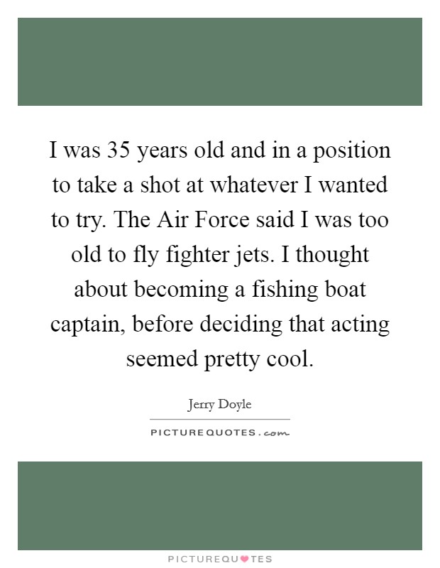 I was 35 years old and in a position to take a shot at whatever I wanted to try. The Air Force said I was too old to fly fighter jets. I thought about becoming a fishing boat captain, before deciding that acting seemed pretty cool Picture Quote #1