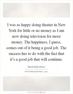 I was as happy doing theater in New York for little or no money as I am now doing television for more money. The happiness, I guess, comes out of it being a good job. The success has to do with the fact that it’s a good job that will continue Picture Quote #1