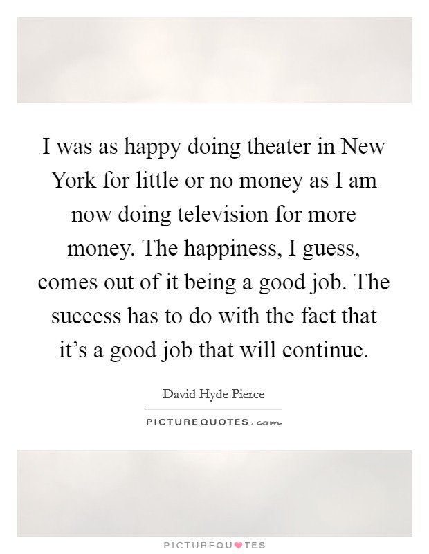 I was as happy doing theater in New York for little or no money as I am now doing television for more money. The happiness, I guess, comes out of it being a good job. The success has to do with the fact that it's a good job that will continue Picture Quote #1