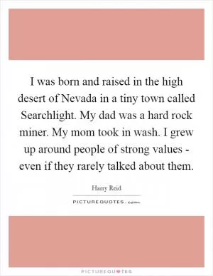 I was born and raised in the high desert of Nevada in a tiny town called Searchlight. My dad was a hard rock miner. My mom took in wash. I grew up around people of strong values - even if they rarely talked about them Picture Quote #1