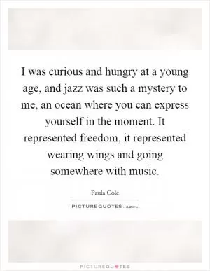I was curious and hungry at a young age, and jazz was such a mystery to me, an ocean where you can express yourself in the moment. It represented freedom, it represented wearing wings and going somewhere with music Picture Quote #1