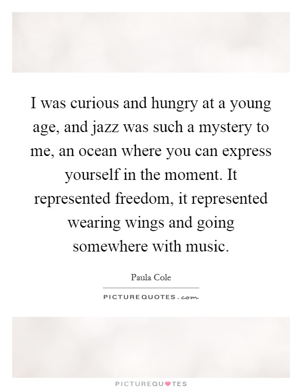 I was curious and hungry at a young age, and jazz was such a mystery to me, an ocean where you can express yourself in the moment. It represented freedom, it represented wearing wings and going somewhere with music Picture Quote #1