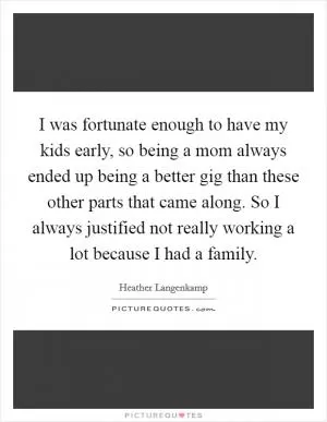 I was fortunate enough to have my kids early, so being a mom always ended up being a better gig than these other parts that came along. So I always justified not really working a lot because I had a family Picture Quote #1