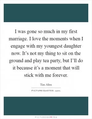 I was gone so much in my first marriage. I love the moments when I engage with my youngest daughter now. It’s not my thing to sit on the ground and play tea party, but I’ll do it because it’s a moment that will stick with me forever Picture Quote #1