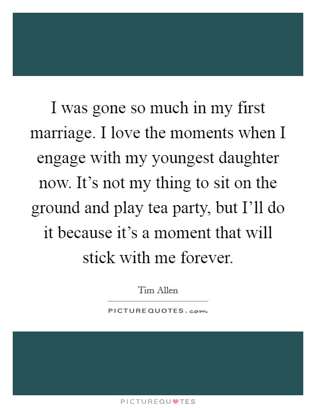 I was gone so much in my first marriage. I love the moments when I engage with my youngest daughter now. It's not my thing to sit on the ground and play tea party, but I'll do it because it's a moment that will stick with me forever Picture Quote #1