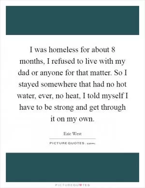 I was homeless for about 8 months, I refused to live with my dad or anyone for that matter. So I stayed somewhere that had no hot water, ever, no heat, I told myself I have to be strong and get through it on my own Picture Quote #1